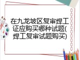 在九龙坡区复审焊工证应购买哪种试题(焊工复审试题购买)