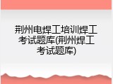 荆州电焊工培训焊工考试题库(荆州焊工考试题库)