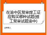 在渝中区复审焊工证应购买哪种试题(焊工复审试题渝中)