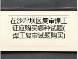 在沙坪坝区复审焊工证应购买哪种试题(焊工复审试题购买)