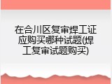 在合川区复审焊工证应购买哪种试题(焊工复审试题购买)