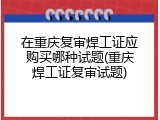 在重庆复审焊工证应购买哪种试题(重庆焊工证复审试题)