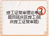 焊工证复审理论考试题目延庆区焊工(延庆焊工证复审题)