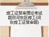 焊工证复审理论考试题目河东区焊工(河东焊工证复审题)