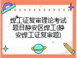 焊工证复审理论考试题目静安区焊工(静安焊工证复审题)