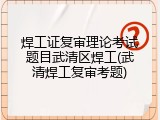 焊工证复审理论考试题目武清区焊工(武清焊工复审考题)