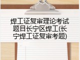 焊工证复审理论考试题目长宁区焊工(长宁焊工证复审考题)