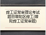 焊工证复审理论考试题目普陀区焊工(普陀焊工证复审题)