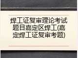 焊工证复审理论考试题目嘉定区焊工(嘉定焊工证复审考题)