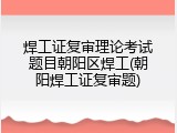 焊工证复审理论考试题目朝阳区焊工(朝阳焊工证复审题)