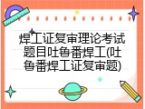 焊工证复审理论考试题目吐鲁番焊工(吐鲁番焊工证复审题)