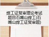 焊工证复审理论考试题目石嘴山焊工(石嘴山焊工证复审题)