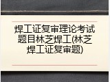 焊工证复审理论考试题目林芝焊工(林芝焊工证复审题)