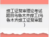 焊工证复审理论考试题目乌鲁木齐焊工(乌鲁木齐焊工证复审题)