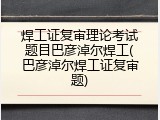 焊工证复审理论考试题目巴彦淖尔焊工(巴彦淖尔焊工证复审题)