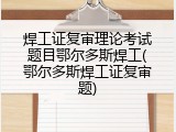 焊工证复审理论考试题目鄂尔多斯焊工(鄂尔多斯焊工证复审题)