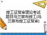焊工证复审理论考试题目乌兰察布焊工(乌兰察布焊工证复审)