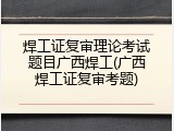 焊工证复审理论考试题目广西焊工(广西焊工证复审考题)