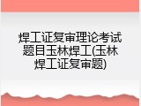 焊工证复审理论考试题目玉林焊工(玉林焊工证复审题)