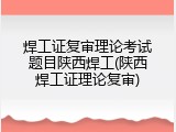 焊工证复审理论考试题目陕西焊工(陕西焊工证理论复审)