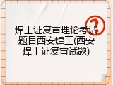 焊工证复审理论考试题目西安焊工(西安焊工证复审试题)