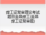 焊工证复审理论考试题目金昌焊工(金昌焊工证复审题)