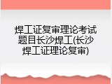 焊工证复审理论考试题目长沙焊工(长沙焊工证理论复审)