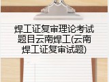 焊工证复审理论考试题目云南焊工(云南焊工证复审试题)