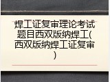 焊工证复审理论考试题目西双版纳焊工(西双版纳焊工证复审)