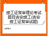 焊工证复审理论考试题目吉安焊工(吉安焊工证复审试题)
