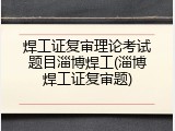 焊工证复审理论考试题目淄博焊工(淄博焊工证复审题)