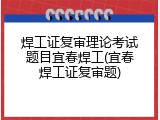 焊工证复审理论考试题目宜春焊工(宜春焊工证复审题)