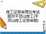焊工证复审理论考试题目平顶山焊工(平顶山焊工证复审题)