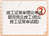 焊工证复审理论考试题目商丘焊工(商丘焊工证复审试题)
