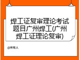 焊工证复审理论考试题目广州焊工(广州焊工证理论复审)