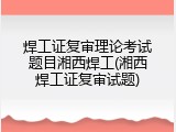 焊工证复审理论考试题目湘西焊工(湘西焊工证复审试题)