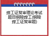 焊工证复审理论考试题目铜陵焊工(铜陵焊工证复审题)