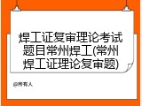 焊工证复审理论考试题目常州焊工(常州焊工证理论复审题)