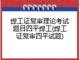 焊工证复审理论考试题目四平焊工(焊工证复审四平试题)