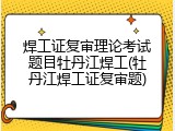 焊工证复审理论考试题目牡丹江焊工(牡丹江焊工证复审题)