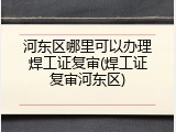 河东区哪里可以办理焊工证复审(焊工证复审河东区)