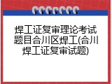 焊工证复审理论考试题目合川区焊工(合川焊工证复审试题)
