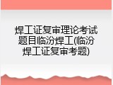焊工证复审理论考试题目临汾焊工(临汾焊工证复审考题)