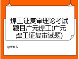 焊工证复审理论考试题目广元焊工(广元焊工证复审试题)