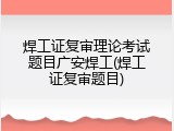 焊工证复审理论考试题目广安焊工(焊工证复审题目)