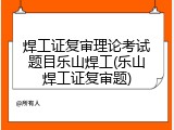 焊工证复审理论考试题目乐山焊工(乐山焊工证复审题)