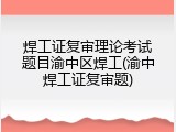 焊工证复审理论考试题目渝中区焊工(渝中焊工证复审题)