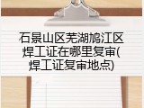 石景山区芜湖鸠江区焊工证在哪里复审(焊工证复审地点)