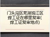 门头沟区芜湖鸠江区焊工证在哪里复审(焊工证复审地点)