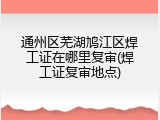 通州区芜湖鸠江区焊工证在哪里复审(焊工证复审地点)